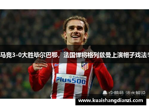 马竞3-0大胜毕尔巴鄂，法国悍将格列兹曼上演帽子戏法！